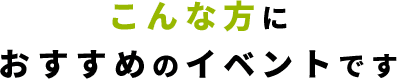 こんな方に おすすめのイベントです