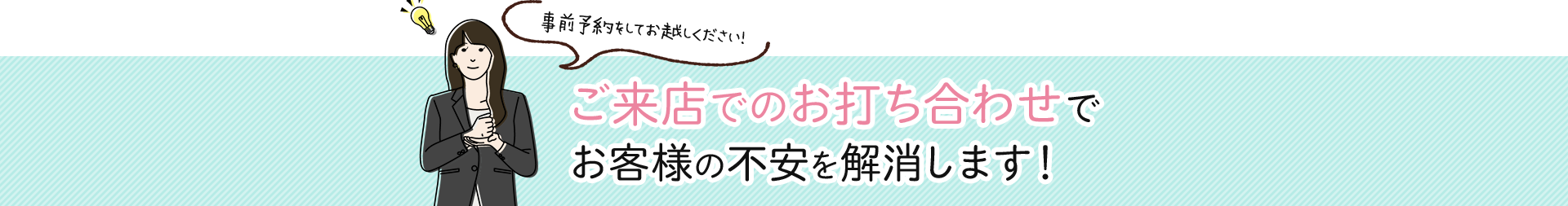 ご来店でのお打ち合わせでお客様の不安を解消します