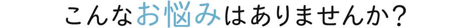 こんなお悩みはありませんか？