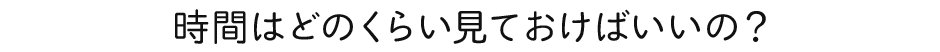 時間はどのくらい見ておけばいいの？