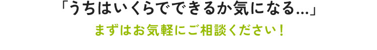 うちはいくらでできるか気になる…まずはお気軽にご相談ください！