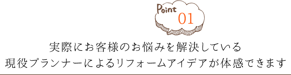 Point01 実際にお客様のお悩みを解決している現役プランナーによるリフォームアイデアが体感できます