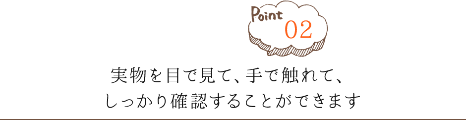 Point02 実物を目で見て、手で触れて、しっかり確認することができます