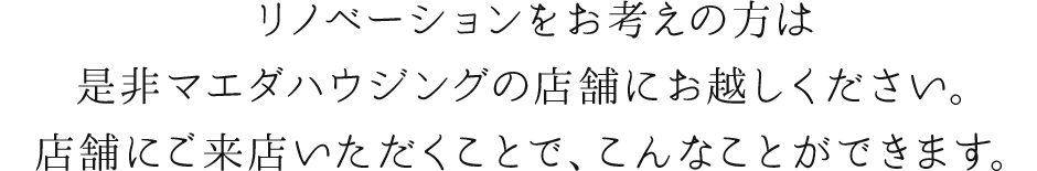 リノベーションをお考えの方は是非マエダハウジングの店舗にお越しください。店舗にご来店いただくことで、こんなことができます。